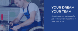 Photo of a white man in a wheelchair using tools at a tool bench. It says: "Your Dream Your Team. Creating career pathways for job seekers with disabilities in New York State."